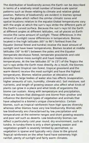 The distribution of biodiversity across the Earth can be described in terms of a relatively small number of broad-scale spatial patterns such as those relating to climate and relative global position. Patterns of biodiversity are evident in biomes spread over the globe which reflect the similar climatic zones and spatial locations relative to the equator.Global temperatures vary with the angle at which the sun's rays strike the different parts of the Earth's curved surface. Because the sun's rays hit the Earth at different angles at different latitudes, not all places on Earth receive the same amount of sunlight. These differences in the amount of sunlight cause differences in temperature. Biomes located in the high latitudes (60° to 90°) farthest from the Equator (boreal forest and tundra) receive the least amount of sunlight and have lower temperatures. Biomes located at middle latitudes (30° to 60°) between the poles and the Equator (temperate deciduous forest, temperate grasslands and cold deserts) receive more sunlight and have moderate temperatures. At the low latitudes (0° to 23°) of the Tropics the sun's rays strike the Earth most directly. As a result, the biomes located there (tropical rain forest, tropical grassland and the warm desert) receive the most sunlight and have the highest temperatures. Biomes relative position at elevation and proximity to large bodies of water also has effects (evaporation, higher amounts of rain, humidity, climate etc). Soil moisture, soil nutrients, and length of growing season also affect what kinds of plants can grow in a place and what kinds of organisms the biome can sustain. Along with temperature and precipitation, these are factors that distinguish one biome from another and influence the dominant types of vegetation and animals that have adapted to a biome's unique characteristics. Certain biomes, such as tropical rainforests have high species diversity whereas other biomes have very low biodiversity. Biomes with low biodiversity are characterised by low precipitation and temperatures at the extreme ranges and short growing seasons and poor soil such as deserts. Low biodiversity biomes can reflect a particularly cold year round, dry environment, such as tundra. In tundra there is only a short growing season and vegetation growth is severely limited by permafrost, so vegetation is sparse and typically very close to the ground. Tropical rainforests on the other hand have extremely high rainfall, plenty of sunlight and fairly warm climates.