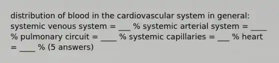 distribution of blood in the cardiovascular system in general: systemic venous system = ___ % systemic arterial system = ____ % pulmonary circuit = ____ % systemic capillaries = ___ % heart = ____ % (5 answers)