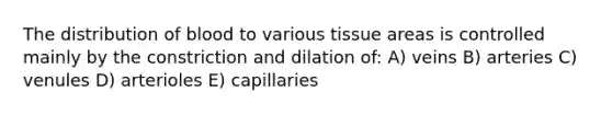 The distribution of blood to various tissue areas is controlled mainly by the constriction and dilation of: A) veins B) arteries C) venules D) arterioles E) capillaries