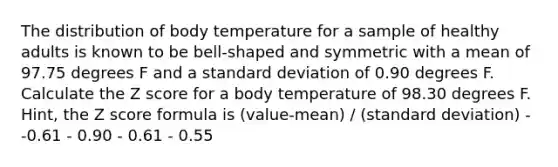 The distribution of body temperature for a sample of healthy adults is known to be bell-shaped and symmetric with a mean of 97.75 degrees F and a standard deviation of 0.90 degrees F. Calculate the Z score for a body temperature of 98.30 degrees F. Hint, the Z score formula is (value-mean) / (standard deviation) - -0.61 - 0.90 - 0.61 - 0.55