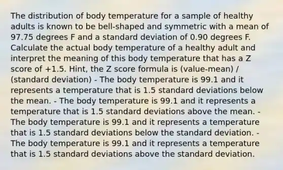 The distribution of body temperature for a sample of healthy adults is known to be bell-shaped and symmetric with a mean of 97.75 degrees F and a <a href='https://www.questionai.com/knowledge/kqGUr1Cldy-standard-deviation' class='anchor-knowledge'>standard deviation</a> of 0.90 degrees F. Calculate the actual body temperature of a healthy adult and interpret the meaning of this body temperature that has a <a href='https://www.questionai.com/knowledge/kIHl8zoOXx-z-score' class='anchor-knowledge'>z score</a> of +1.5. Hint, the Z score formula is (value-mean) / (standard deviation) - The body temperature is 99.1 and it represents a temperature that is 1.5 standard deviations below the mean. - The body temperature is 99.1 and it represents a temperature that is 1.5 standard deviations above the mean. - The body temperature is 99.1 and it represents a temperature that is 1.5 standard deviations below the standard deviation. - The body temperature is 99.1 and it represents a temperature that is 1.5 standard deviations above the standard deviation.