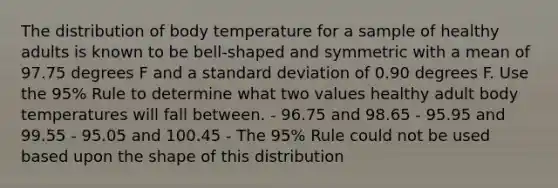 The distribution of body temperature for a sample of healthy adults is known to be bell-shaped and symmetric with a mean of 97.75 degrees F and a standard deviation of 0.90 degrees F. Use the 95% Rule to determine what two values healthy adult body temperatures will fall between. - 96.75 and 98.65 - 95.95 and 99.55 - 95.05 and 100.45 - The 95% Rule could not be used based upon the shape of this distribution