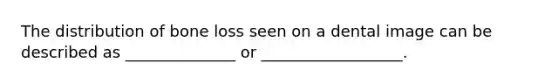 The distribution of bone loss seen on a dental image can be described as ______________ or __________________.