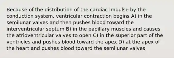 Because of the distribution of the cardiac impulse by the conduction system, ventricular contraction begins A) in the semilunar valves and then pushes blood toward the interventricular septum B) in the papillary muscles and causes the atrioventricular valves to open C) in the superior part of the ventricles and pushes blood toward the apex D) at the apex of the heart and pushes blood toward the semilunar valves