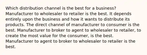 Which distribution channel is the best for a business? Manufacturer to wholesaler to retailer is the best. It depends entirely upon the business and how it wants to distribute its products. The direct channel of manufacturer to consumer is the best. Manufacturer to broker to agent to wholesaler to retailer, to create the most value for the consumer, is the best. Manufacturer to agent to broker to wholesaler to retailer is the best.