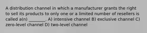 A distribution channel in which a manufacturer grants the right to sell its products to only one or a limited number of resellers is called a(n) ________. A) intensive channel B) exclusive channel C) zero-level channel D) two-level channel