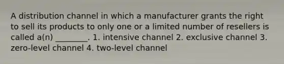 A distribution channel in which a manufacturer grants the right to sell its products to only one or a limited number of resellers is called a(n) ________. 1. intensive channel 2. exclusive channel 3. zero-level channel 4. two-level channel