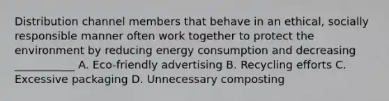 Distribution channel members that behave in an ethical, socially responsible manner often work together to protect the environment by reducing energy consumption and decreasing ___________ A. Eco-friendly advertising B. Recycling efforts C. Excessive packaging D. Unnecessary composting