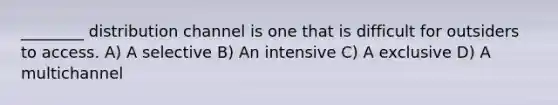 ________ distribution channel is one that is difficult for outsiders to access. A) A selective B) An intensive C) A exclusive D) A multichannel