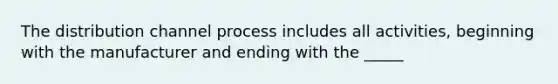 The distribution channel process includes all activities, beginning with the manufacturer and ending with the _____