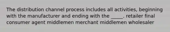 The distribution channel process includes all activities, beginning with the manufacturer and ending with the _____. retailer final consumer agent middlemen merchant middlemen wholesaler