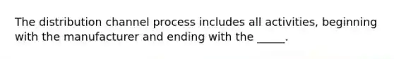 The distribution channel process includes all activities, beginning with the manufacturer and ending with the _____.