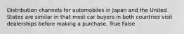 Distribution channels for automobiles in Japan and the United States are similar in that most car buyers in both countries visit dealerships before making a purchase. True False