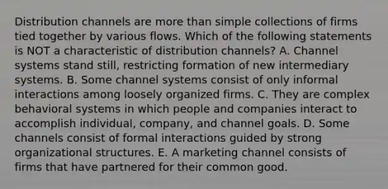 Distribution channels are more than simple collections of firms tied together by various flows. Which of the following statements is NOT a characteristic of distribution​ channels? A. Channel systems stand​ still, restricting formation of new intermediary systems. B. Some channel systems consist of only informal interactions among loosely organized firms. C. They are complex behavioral systems in which people and companies interact to accomplish​ individual, company, and channel goals. D. Some channels consist of formal interactions guided by strong organizational structures. E. A marketing channel consists of firms that have partnered for their common good.