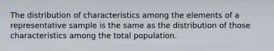 The distribution of characteristics among the elements of a representative sample is the same as the distribution of those characteristics among the total population.