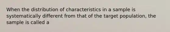 When the distribution of characteristics in a sample is systematically different from that of the target population, the sample is called a