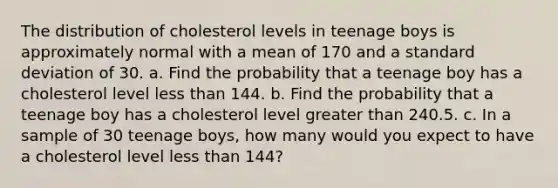 The distribution of cholesterol levels in teenage boys is approximately normal with a mean of 170 and a standard deviation of 30. a. Find the probability that a teenage boy has a cholesterol level less than 144. b. Find the probability that a teenage boy has a cholesterol level greater than 240.5. c. In a sample of 30 teenage boys, how many would you expect to have a cholesterol level less than 144?