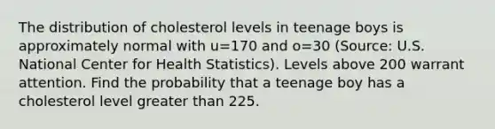 The distribution of cholesterol levels in teenage boys is approximately normal with u=170 and o=30 (Source: U.S. National Center for Health Statistics). Levels above 200 warrant attention. Find the probability that a teenage boy has a cholesterol level greater than 225.