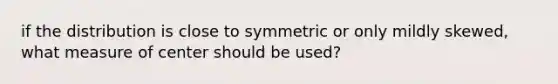 if the distribution is close to symmetric or only mildly skewed, what measure of center should be used?