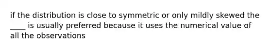 if the distribution is close to symmetric or only mildly skewed the ____ is usually preferred because it uses the numerical value of all the observations