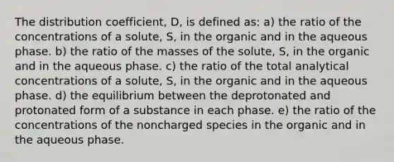 The distribution coefficient, D, is defined as: a) the ratio of the concentrations of a solute, S, in the organic and in the aqueous phase. b) the ratio of the masses of the solute, S, in the organic and in the aqueous phase. c) the ratio of the total analytical concentrations of a solute, S, in the organic and in the aqueous phase. d) the equilibrium between the deprotonated and protonated form of a substance in each phase. e) the ratio of the concentrations of the noncharged species in the organic and in the aqueous phase.