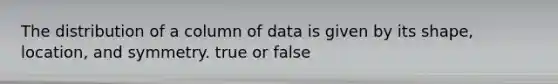 The distribution of a column of data is given by its shape, location, and symmetry. true or false