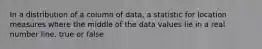 In a distribution of a column of data, a statistic for location measures where the middle of the data values lie in a real number line. true or false