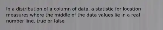 In a distribution of a column of data, a statistic for location measures where the middle of the data values lie in a real number line. true or false