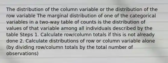 The distribution of the column variable or the distribution of the row variable The marginal distribution of one of the categorical variables in a two-way table of counts is the distribution of values of that variable among all individuals described by the table Steps 1. Calculate row/column totals if this is not already done 2. Calculate distributions of row or column variable alone (by dividing row/column totals by the total number of observations)