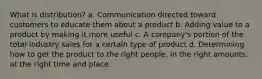 What is distribution? a. Communication directed toward customers to educate them about a product b. Adding value to a product by making it more useful c. A company's portion of the total industry sales for a certain type of product d. Determining how to get the product to the right people, in the right amounts, at the right time and place.