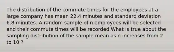 The distribution of the commute times for the employees at a large company has mean 22.4 minutes and standard deviation 6.8 minutes. A random sample of n employees will be selected and their commute times will be recorded.What is true about the sampling distribution of the sample mean as n increases from 2 to 10 ?