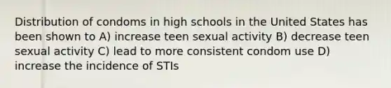 Distribution of condoms in high schools in the United States has been shown to A) increase teen sexual activity B) decrease teen sexual activity C) lead to more consistent condom use D) increase the incidence of STIs