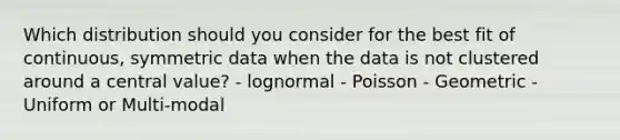 Which distribution should you consider for the best fit of continuous, symmetric data when the data is not clustered around a central value? - lognormal - Poisson - Geometric - Uniform or Multi-modal