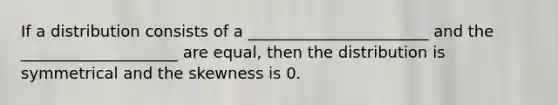 If a distribution consists of a _______________________ and the ____________________ are equal, then the distribution is symmetrical and the skewness is 0.