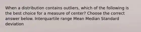 When a distribution contains​ outliers, which of the following is the best choice for a measure of​ center? Choose the correct answer below. Interquartile range Mean Median Standard deviation