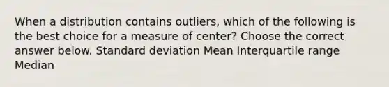 When a distribution contains​ outliers, which of the following is the best choice for a measure of​ center? Choose the correct answer below. Standard deviation Mean Interquartile range Median