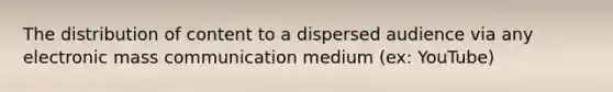 The distribution of content to a dispersed audience via any electronic mass communication medium (ex: YouTube)