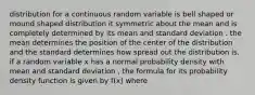 distribution for a continuous random variable is bell shaped or mound shaped distribution it symmetric about the mean and is completely determined by its mean and standard deviation . the mean determines the position of the center of the distribution and the standard determines how spread out the distribution is. if a random variable x has a normal probability density with mean and standard deviation , the formula for its probability density function is given by f(x) where