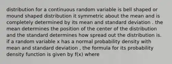 distribution for a continuous random variable is bell shaped or mound shaped distribution it symmetric about the mean and is completely determined by its mean and standard deviation . the mean determines the position of the center of the distribution and the standard determines how spread out the distribution is. if a random variable x has a normal probability density with mean and standard deviation , the formula for its probability density function is given by f(x) where