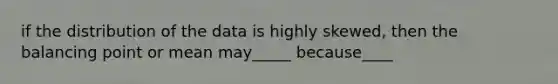 if the distribution of the data is highly skewed, then the balancing point or mean may_____ because____