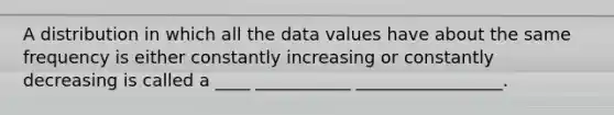 A distribution in which all the data values have about the same frequency is either constantly increasing or constantly decreasing is called a ____ ___________ _________________.