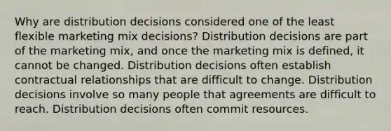 Why are distribution decisions considered one of the least flexible marketing mix decisions? Distribution decisions are part of the marketing mix, and once the marketing mix is defined, it cannot be changed. Distribution decisions often establish contractual relationships that are difficult to change. Distribution decisions involve so many people that agreements are difficult to reach. Distribution decisions often commit resources.