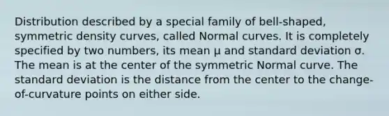 Distribution described by a special family of bell-shaped, symmetric density curves, called Normal curves. It is completely specified by two numbers, its mean μ and standard deviation σ. The mean is at the center of the symmetric Normal curve. The standard deviation is the distance from the center to the change-of-curvature points on either side.