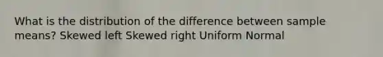 What is the distribution of the difference between sample means? Skewed left Skewed right Uniform Normal