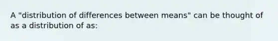 A "distribution of differences between means" can be thought of as a distribution of as: