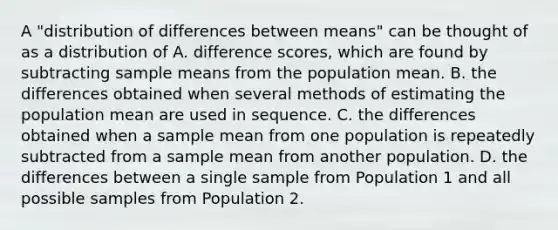 A "distribution of differences between means" can be thought of as a distribution of A. difference scores, which are found by subtracting sample means from the population mean. B. the differences obtained when several methods of estimating the population mean are used in sequence. C. the differences obtained when a sample mean from one population is repeatedly subtracted from a sample mean from another population. D. the differences between a single sample from Population 1 and all possible samples from Population 2.