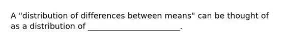 A "distribution of differences between means" can be thought of as a distribution of _______________________.