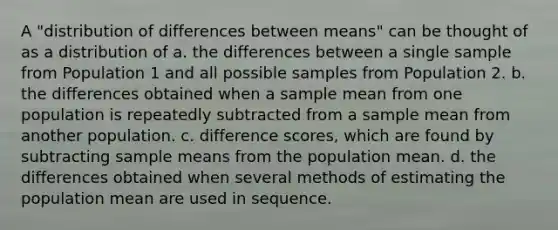 A "distribution of differences between means" can be thought of as a distribution of a. the differences between a single sample from Population 1 and all possible samples from Population 2. b. the differences obtained when a sample mean from one population is repeatedly subtracted from a sample mean from another population. c. difference scores, which are found by subtracting sample means from the population mean. d. the differences obtained when several methods of estimating the population mean are used in sequence.