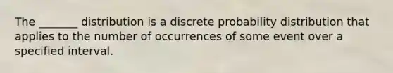 The​ _______ distribution is a discrete probability distribution that applies to the number of occurrences of some event over a specified interval.