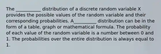 The ___________ distribution of a discrete random variable X provides the possible values of the random variable and their corresponding probabilities. A__________ distribution can be in the form of a table, graph or mathematical formula. The probability of each value of the random variable is a number between 0 and 1. The probabilities over the entire distribution is always equal to 1.